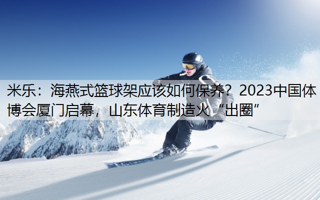 海燕式篮球架应该如何保养？2023中国体博会厦门启幕，山东体育制造火“出圈”